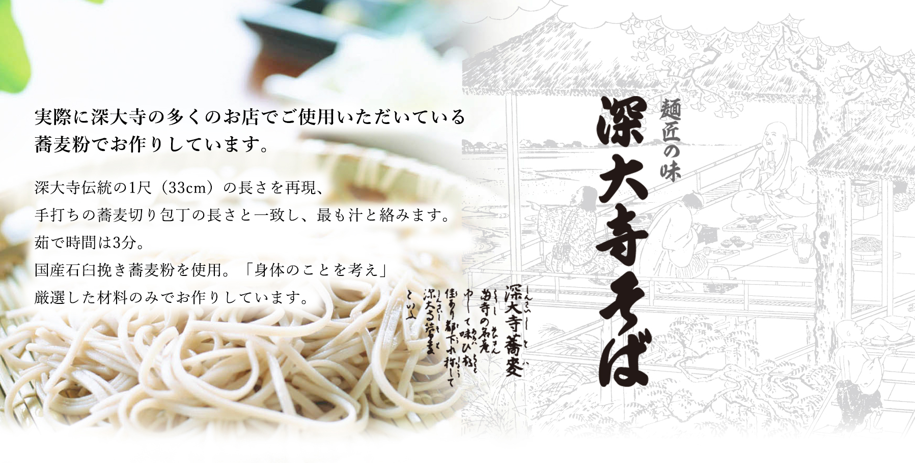 深大寺伝統の1尺（33cm）の長さを再現、手打ちの蕎麦切り包丁の長さと一致し、最も汁と絡みます。茹で時間は3分。国産石臼挽き蕎麦粉を使用。「身体のことを考え」厳選した材料のみでお作りしています。